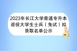 2023年長江大學普通專升本退役大學生士兵（免試）擬錄取名單公示