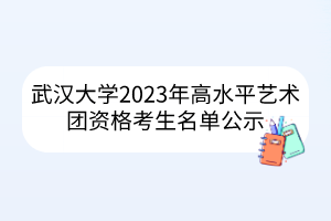 武漢大學2023年高水平藝術團資格考生名單公示