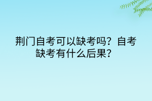 荊門自考可以缺考嗎？自考缺考有什么后果？