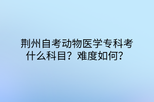 荊州自考動物醫(yī)學?？瓶际裁纯颇浚侩y度如何？