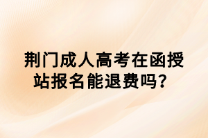 荊門成人高考在函授站報名能退費嗎？