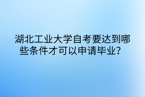 湖北工業(yè)大學(xué)自考要達(dá)到哪些條件才可以申請畢業(yè)？