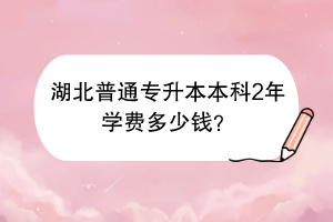 湖北普通專升本本科2年學(xué)費多少錢？