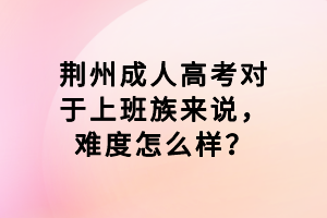 荊州成人高考對(duì)于上班族來說，難度怎么樣？