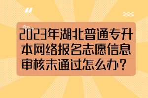 2023年湖北普通專升本網(wǎng)絡(luò)報(bào)名志愿信息審核未通過怎么辦？