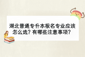 湖北普通專升本報(bào)名專業(yè)應(yīng)該怎么選？有哪些注意事項(xiàng)？