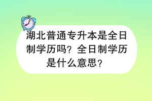 湖北普通專升本是全日制學(xué)歷嗎？全日制學(xué)歷是什么意思？
