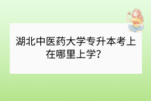 湖北中醫(yī)藥大學(xué)專升本考上在哪里上學(xué)？
