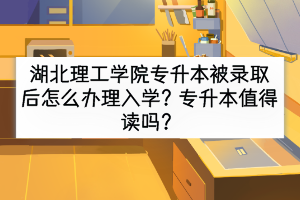 湖北理工學院專升本被錄取后怎么辦理入學？專升本值得讀嗎？