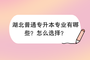 湖北普通專升本專業(yè)有哪些？怎么選擇？