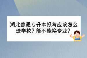 湖北普通專升本報考應該怎么選學校？能不能換專業(yè)？