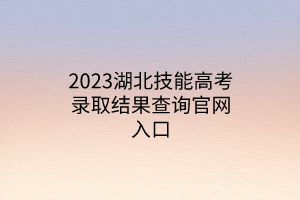 2023湖北技能高考錄取結果查詢官網入口