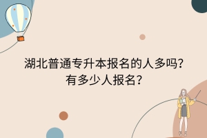 湖北普通專升本報名的人多嗎？有多少人報名？
