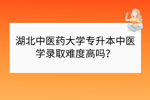 湖北中醫(yī)藥大學(xué)專升本中醫(yī)學(xué)錄取難度高嗎？
