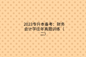 2023專升本備考：財(cái)務(wù)會(huì)計(jì)學(xué)往年真題訓(xùn)練（二）