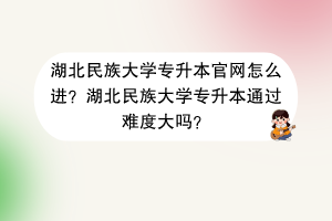 湖北民族大學(xué)專升本官網(wǎng)怎么進(jìn)？湖北民族大學(xué)專升本通過難度大嗎？