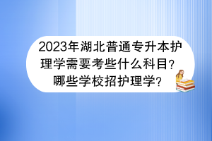 ?2023年湖北普通專升本護(hù)理學(xué)需要考些什么科目？哪些學(xué)校招護(hù)理學(xué)？
