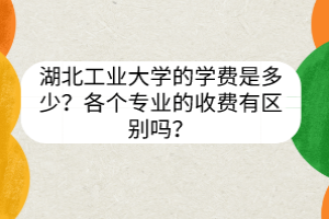湖北工業(yè)大學(xué)的學(xué)費(fèi)是多少？各個(gè)專業(yè)的收費(fèi)有區(qū)別嗎？