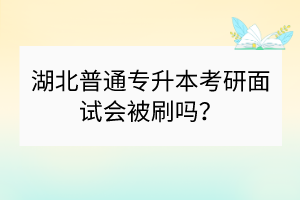 湖北普通專升本考研面試會被刷嗎？