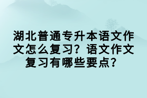 湖北普通專升本語文作文怎么復(fù)習(xí)？語文作文復(fù)習(xí)有哪些要點(diǎn)？