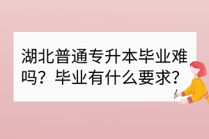 湖北普通專升本畢業(yè)難嗎？畢業(yè)有什么要求？