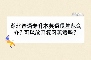 湖北普通專升本英語很差怎么辦？可以放棄復習英語嗎？