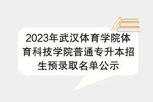 2023年武漢體育學(xué)院體育科技學(xué)院普通專升本招生預(yù)錄取名單公示