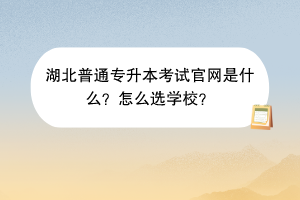 湖北普通專升本考試官網(wǎng)是什么？怎么選學(xué)校？