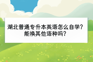 湖北普通專(zhuān)升本英語(yǔ)怎么自學(xué)？能換其他語(yǔ)種嗎？