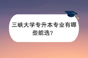 三峽大學(xué)專升本專業(yè)有哪些能選？