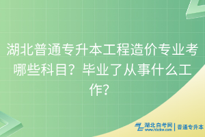 湖北普通專升本工程造價專業(yè)考哪些科目？畢業(yè)了從事什么工作？