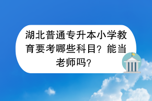湖北普通專升本小學教育要考哪些科目？能當老師嗎？