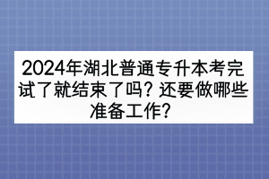 2024年湖北普通專升本考完試了就結(jié)束了嗎？還要做哪些準(zhǔn)備工作？