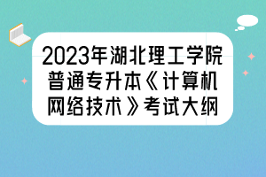 2023年湖北理工學(xué)院普通專升本《計(jì)算機(jī)網(wǎng)絡(luò)技術(shù)》考試大綱