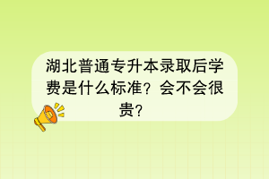 湖北普通專升本錄取后學(xué)費(fèi)是什么標(biāo)準(zhǔn)？會不會很貴？