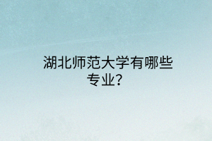 湖北師范大學有哪些專業(yè)？