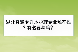湖北普通專升本護理專業(yè)難不難？有必要考嗎？