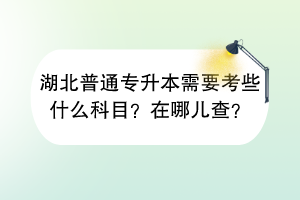 湖北普通專升本需要考些什么科目？在哪兒查？