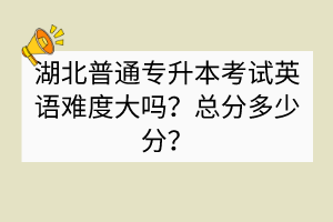 湖北普通專升本考試英語難度大嗎？總分多少分？