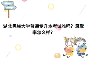 湖北民族大學普通專升本考試難嗎？錄取率怎么樣？
