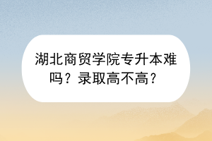 湖北商貿(mào)學(xué)院專升本難嗎？錄取高不高？
