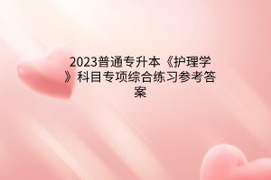 2023普通專升本《護(hù)理學(xué)》科目專項(xiàng)綜合練習(xí)參考答案