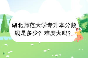 湖北師范大學專升本分數(shù)線是多少？難度大嗎？