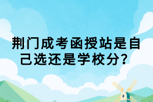 荊門成考函授站是自己選還是學(xué)校分？