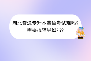 湖北普通專升本英語考試難嗎？需要報輔導班嗎？