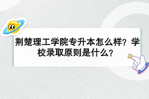 荊楚理工學(xué)院專升本怎么樣？學(xué)校錄取原則是什么？