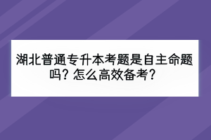 湖北普通專升本考題是自主命題嗎？怎么高效備考？