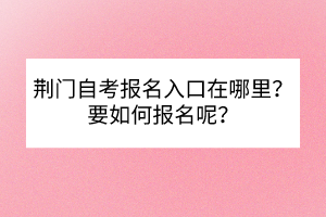 荊門自考報名入口在哪里？要如何報名呢？