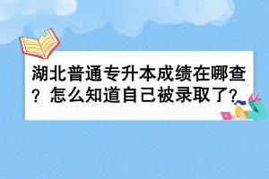 湖北普通專升本成績在哪查？怎么知道自己被錄取了？