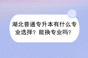 湖北普通專升本有什么專業(yè)選擇？能換專業(yè)嗎？